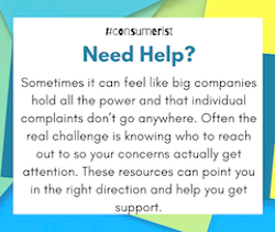 Need help? Sometimes it can feel like big companies hold all the power and that individual complaints don’t go anywhere. Often the real challenge is knowing who to reach out to so your concerns actually get attention. These resources can point you in the right direction and help you get support.